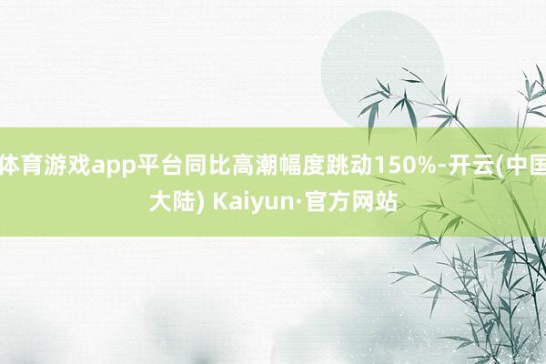 体育游戏app平台同比高潮幅度跳动150%-开云(中国大陆) Kaiyun·官方网站