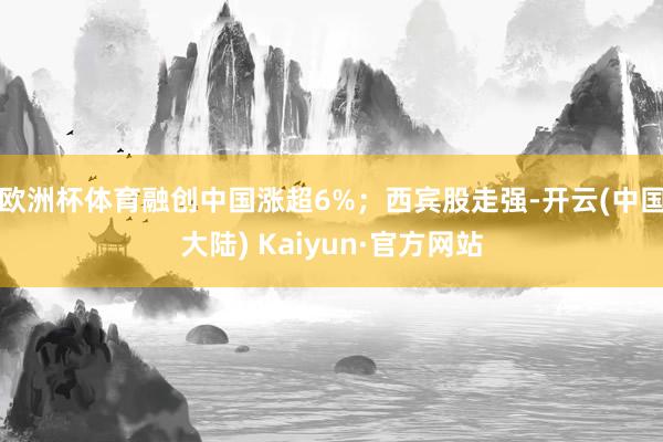 欧洲杯体育融创中国涨超6%；西宾股走强-开云(中国大陆) Kaiyun·官方网站