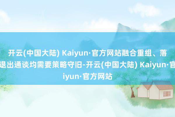 开云(中国大陆) Kaiyun·官方网站融合重组、落伍产能退出通谈均需要策略守旧-开云(中国大陆) Kaiyun·官方网站