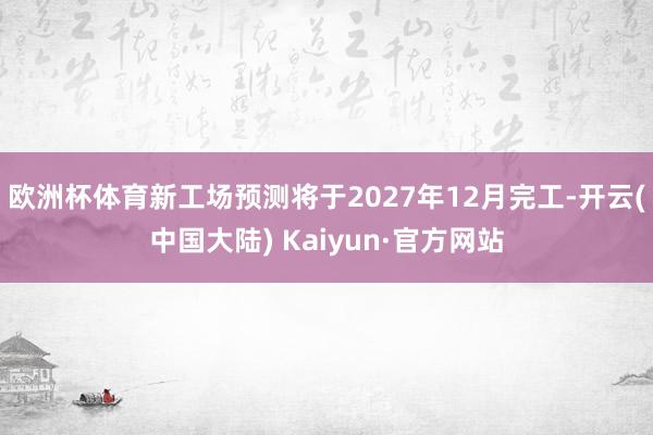 欧洲杯体育　　新工场预测将于2027年12月完工-开云(中国大陆) Kaiyun·官方网站