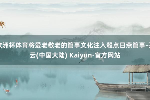 欧洲杯体育将爱老敬老的管事文化注入彀点日燕管事-开云(中国大陆) Kaiyun·官方网站