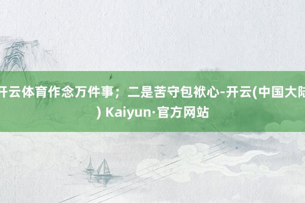 开云体育作念万件事；二是苦守包袱心-开云(中国大陆) Kaiyun·官方网站