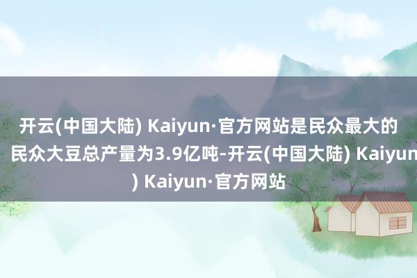 开云(中国大陆) Kaiyun·官方网站是民众最大的买卖作物；民众大豆总产量为3.9亿吨-开云(中国大陆) Kaiyun·官方网站