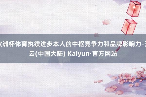 欧洲杯体育执续进步本人的中枢竞争力和品牌影响力-开云(中国大陆) Kaiyun·官方网站