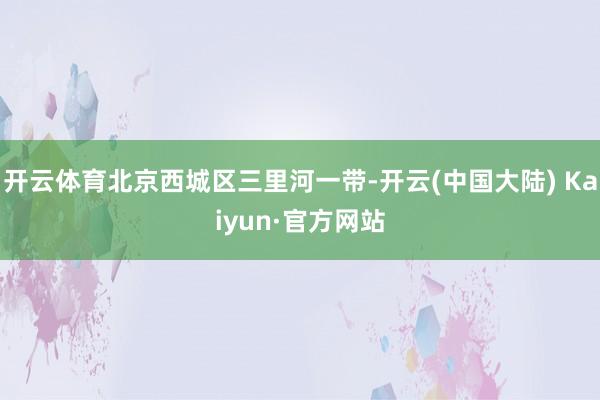 开云体育北京西城区三里河一带-开云(中国大陆) Kaiyun·官方网站