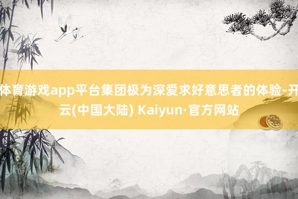 体育游戏app平台集团极为深爱求好意思者的体验-开云(中国大陆) Kaiyun·官方网站
