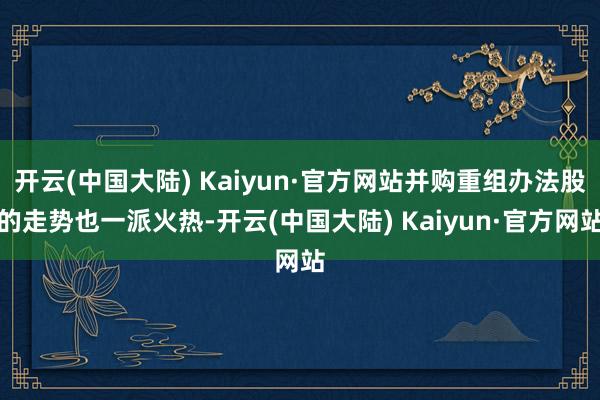 开云(中国大陆) Kaiyun·官方网站并购重组办法股的走势也一派火热-开云(中国大陆) Kaiyun·官方网站