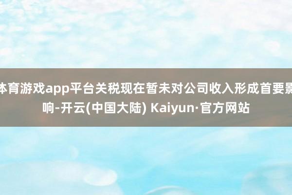 体育游戏app平台关税现在暂未对公司收入形成首要影响-开云(中国大陆) Kaiyun·官方网站