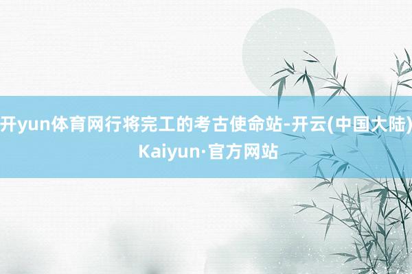 开yun体育网行将完工的考古使命站-开云(中国大陆) Kaiyun·官方网站