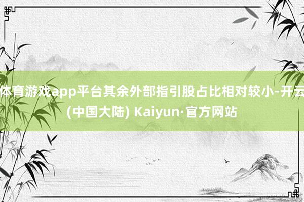 体育游戏app平台其余外部指引股占比相对较小-开云(中国大陆) Kaiyun·官方网站