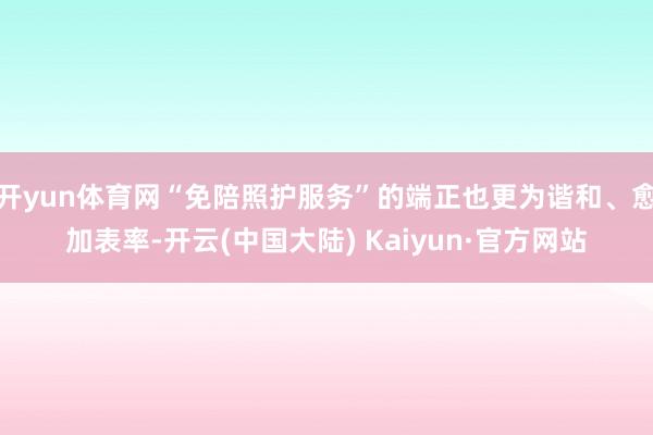 开yun体育网“免陪照护服务”的端正也更为谐和、愈加表率-开云(中国大陆) Kaiyun·官方网站