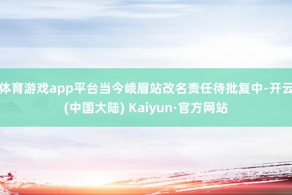 体育游戏app平台当今峨眉站改名责任待批复中-开云(中国大陆) Kaiyun·官方网站