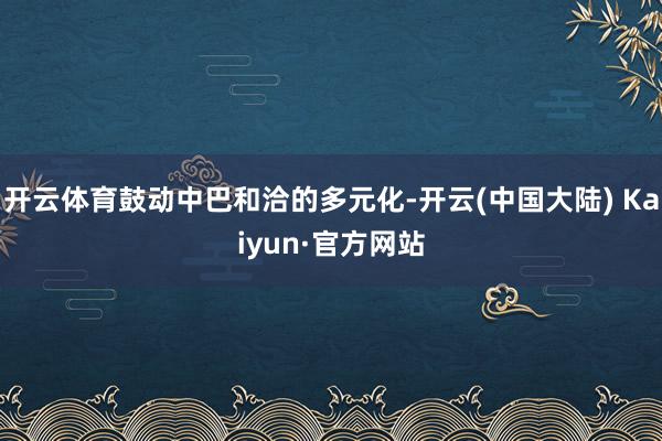 开云体育鼓动中巴和洽的多元化-开云(中国大陆) Kaiyun·官方网站