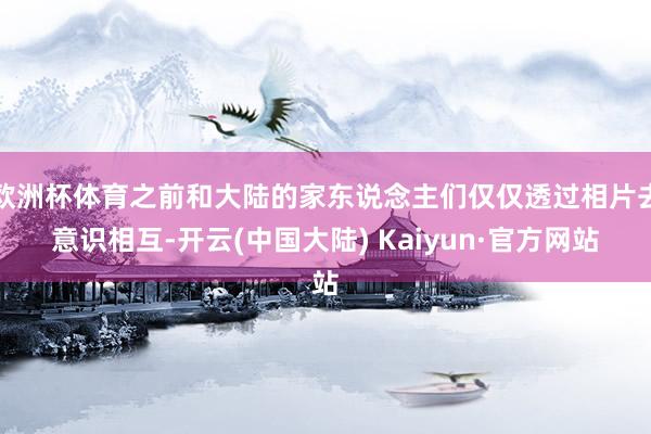 欧洲杯体育之前和大陆的家东说念主们仅仅透过相片去意识相互-开云(中国大陆) Kaiyun·官方网站