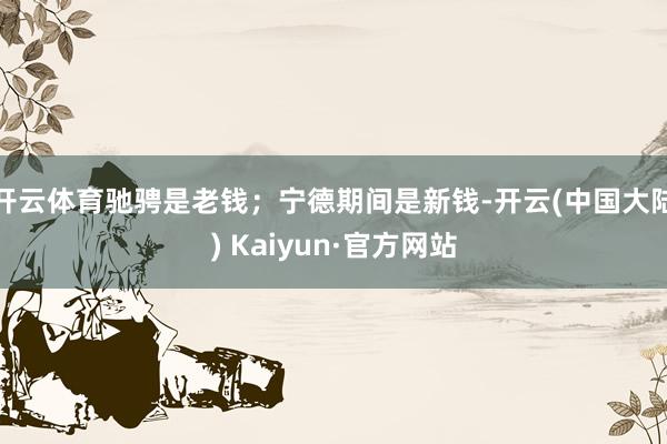 开云体育驰骋是老钱；宁德期间是新钱-开云(中国大陆) Kaiyun·官方网站