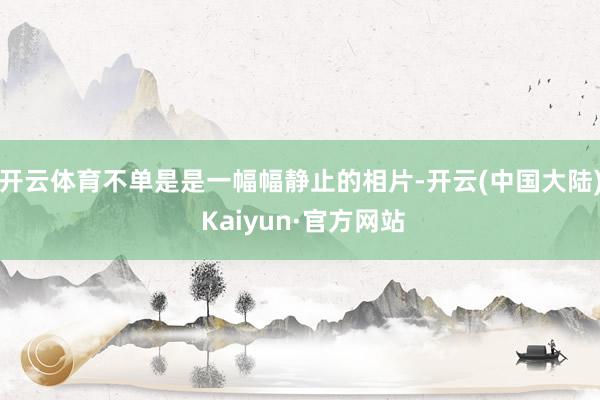 开云体育不单是是一幅幅静止的相片-开云(中国大陆) Kaiyun·官方网站