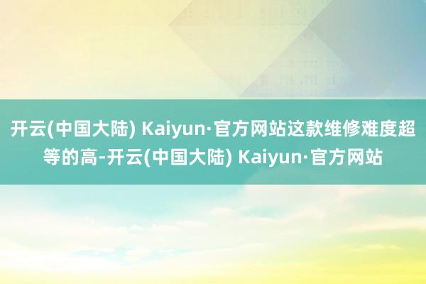开云(中国大陆) Kaiyun·官方网站这款维修难度超等的高-开云(中国大陆) Kaiyun·官方网站