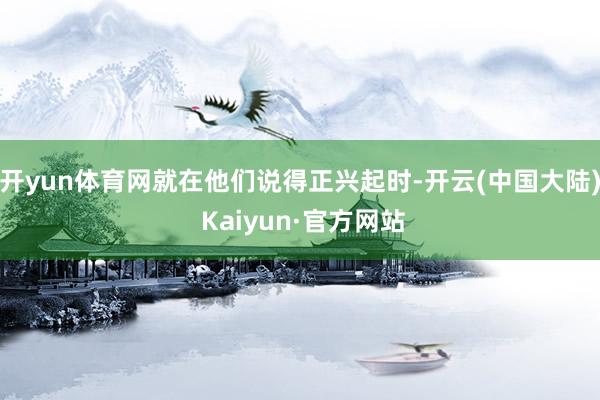 开yun体育网就在他们说得正兴起时-开云(中国大陆) Kaiyun·官方网站