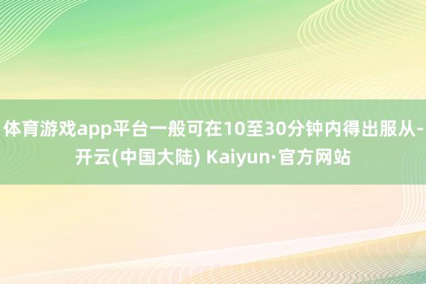 体育游戏app平台一般可在10至30分钟内得出服从-开云(中国大陆) Kaiyun·官方网站