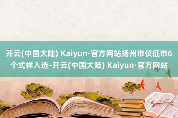 开云(中国大陆) Kaiyun·官方网站扬州市仪征市6个式样入选-开云(中国大陆) Kaiyun·官方网站