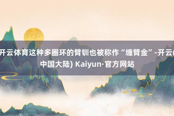 开云体育这种多圈环的臂钏也被称作“缠臂金”-开云(中国大陆) Kaiyun·官方网站