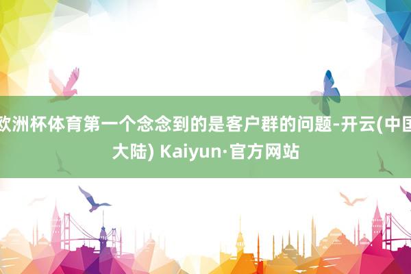 欧洲杯体育第一个念念到的是客户群的问题-开云(中国大陆) Kaiyun·官方网站