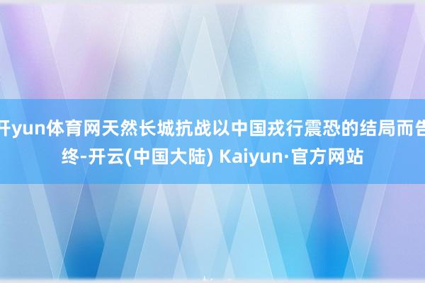 开yun体育网天然长城抗战以中国戎行震恐的结局而告终-开云(中国大陆) Kaiyun·官方网站