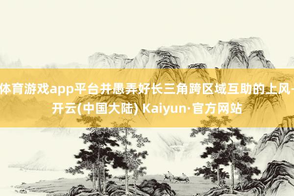 体育游戏app平台并愚弄好长三角跨区域互助的上风-开云(中国大陆) Kaiyun·官方网站