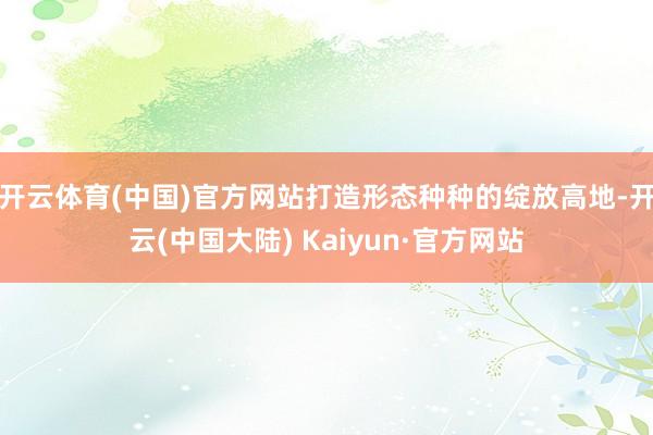 开云体育(中国)官方网站打造形态种种的绽放高地-开云(中国大陆) Kaiyun·官方网站