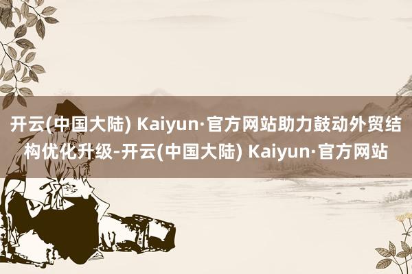 开云(中国大陆) Kaiyun·官方网站助力鼓动外贸结构优化升级-开云(中国大陆) Kaiyun·官方网站