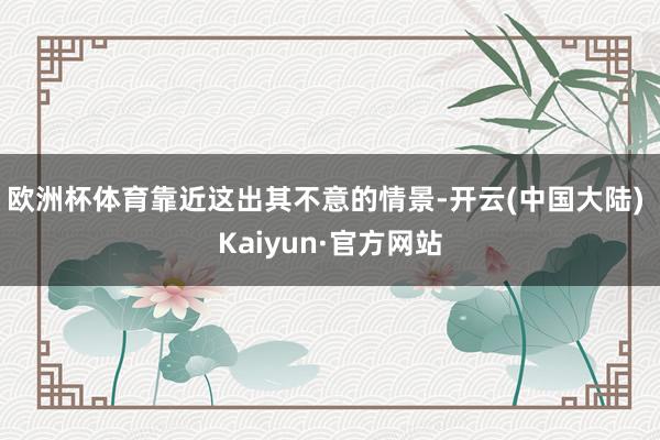欧洲杯体育靠近这出其不意的情景-开云(中国大陆) Kaiyun·官方网站