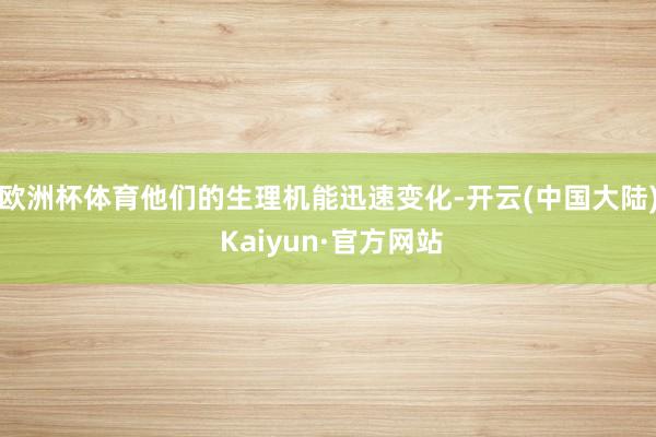 欧洲杯体育他们的生理机能迅速变化-开云(中国大陆) Kaiyun·官方网站