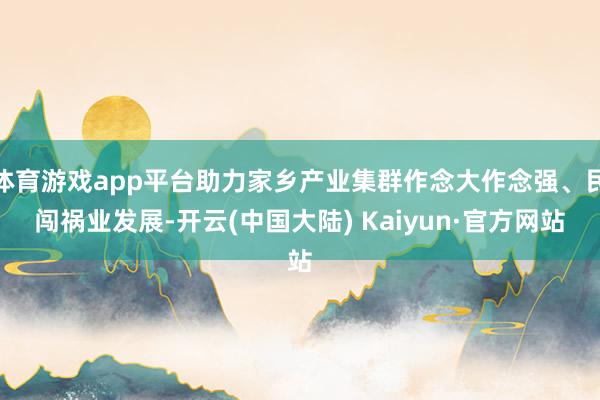 体育游戏app平台助力家乡产业集群作念大作念强、民闯祸业发展-开云(中国大陆) Kaiyun·官方网站