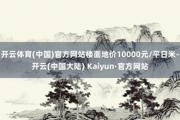 开云体育(中国)官方网站楼面地价10000元/平日米-开云(中国大陆) Kaiyun·官方网站