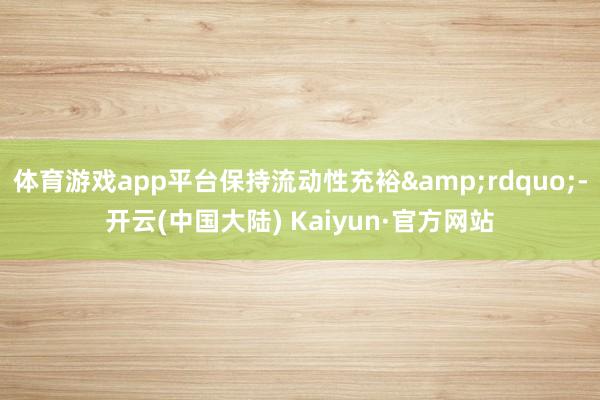 体育游戏app平台保持流动性充裕&rdquo;-开云(中国大陆) Kaiyun·官方网站