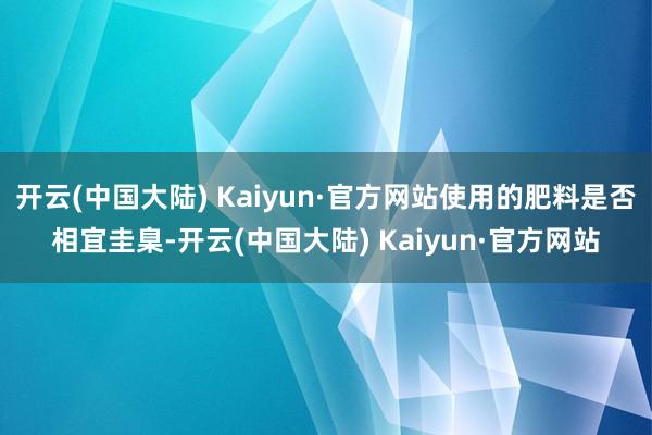 开云(中国大陆) Kaiyun·官方网站使用的肥料是否相宜圭臬-开云(中国大陆) Kaiyun·官方网站