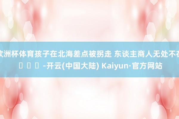 欧洲杯体育孩子在北海差点被拐走 东谈主商人无处不在 ​​​-开云(中国大陆) Kaiyun·官方网站