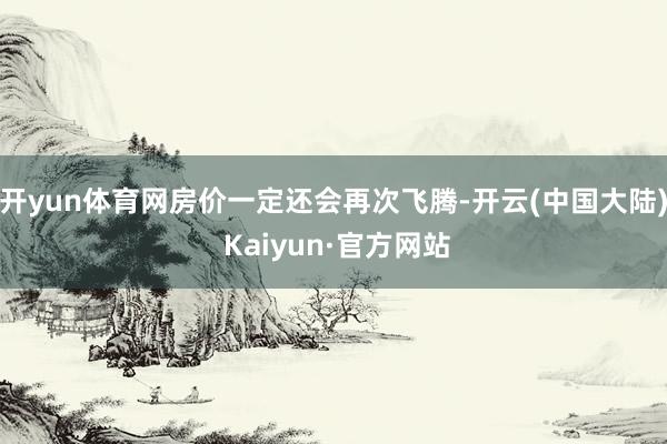 开yun体育网房价一定还会再次飞腾-开云(中国大陆) Kaiyun·官方网站