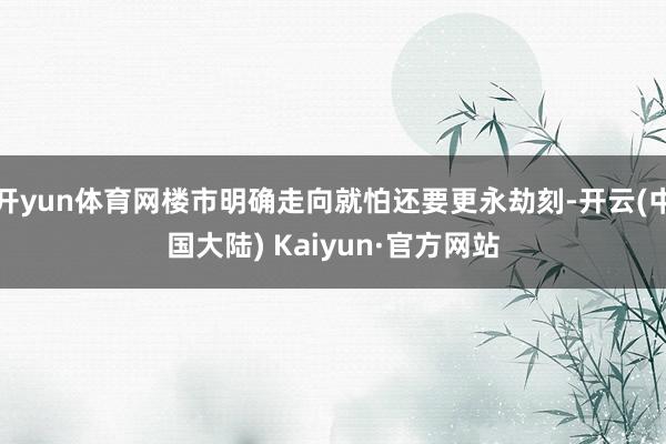 开yun体育网楼市明确走向就怕还要更永劫刻-开云(中国大陆) Kaiyun·官方网站