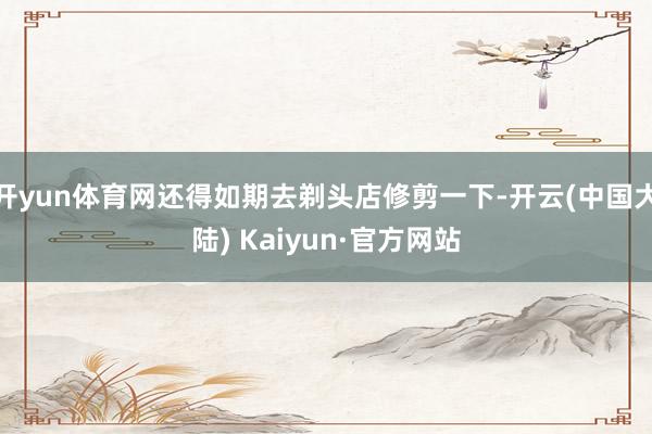开yun体育网还得如期去剃头店修剪一下-开云(中国大陆) Kaiyun·官方网站