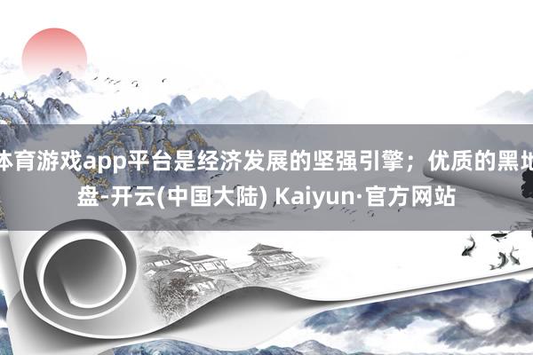 体育游戏app平台是经济发展的坚强引擎；优质的黑地盘-开云(中国大陆) Kaiyun·官方网站