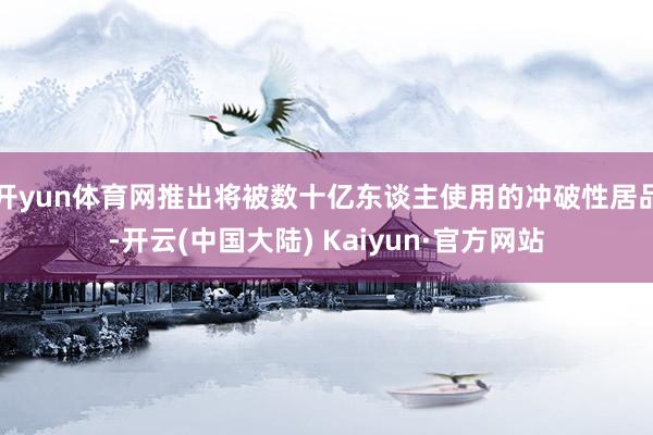开yun体育网推出将被数十亿东谈主使用的冲破性居品-开云(中国大陆) Kaiyun·官方网站