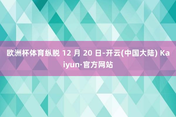 欧洲杯体育纵脱 12 月 20 日-开云(中国大陆) Kaiyun·官方网站