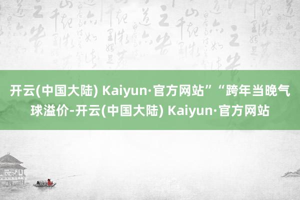 开云(中国大陆) Kaiyun·官方网站”“跨年当晚气球溢价-开云(中国大陆) Kaiyun·官方网站