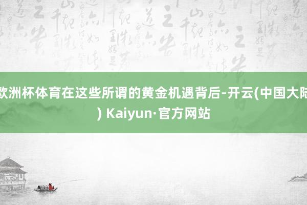 欧洲杯体育在这些所谓的黄金机遇背后-开云(中国大陆) Kaiyun·官方网站