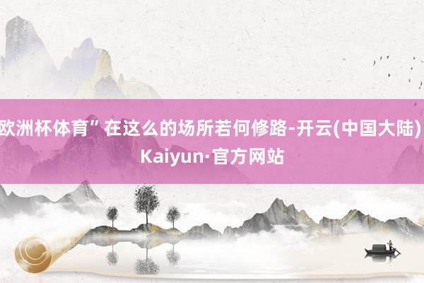 欧洲杯体育”在这么的场所若何修路-开云(中国大陆) Kaiyun·官方网站