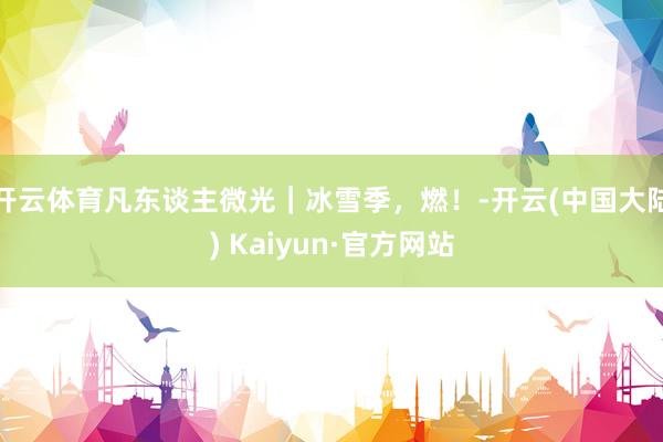 开云体育凡东谈主微光｜冰雪季，燃！-开云(中国大陆) Kaiyun·官方网站
