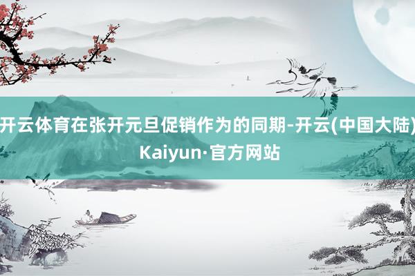 开云体育在张开元旦促销作为的同期-开云(中国大陆) Kaiyun·官方网站