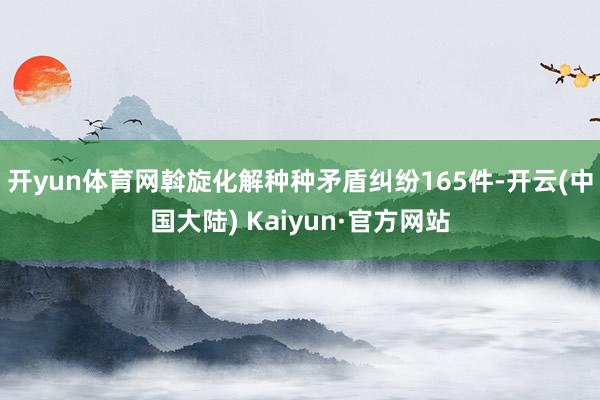 开yun体育网斡旋化解种种矛盾纠纷165件-开云(中国大陆) Kaiyun·官方网站