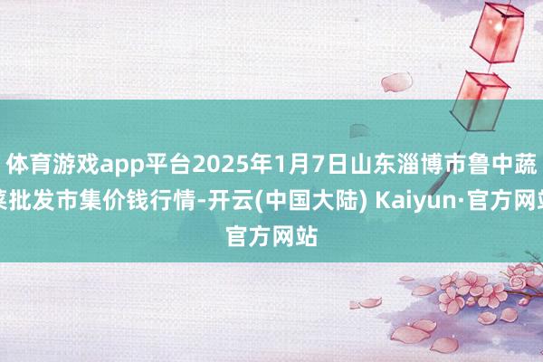体育游戏app平台2025年1月7日山东淄博市鲁中蔬菜批发市集价钱行情-开云(中国大陆) Kaiyun·官方网站